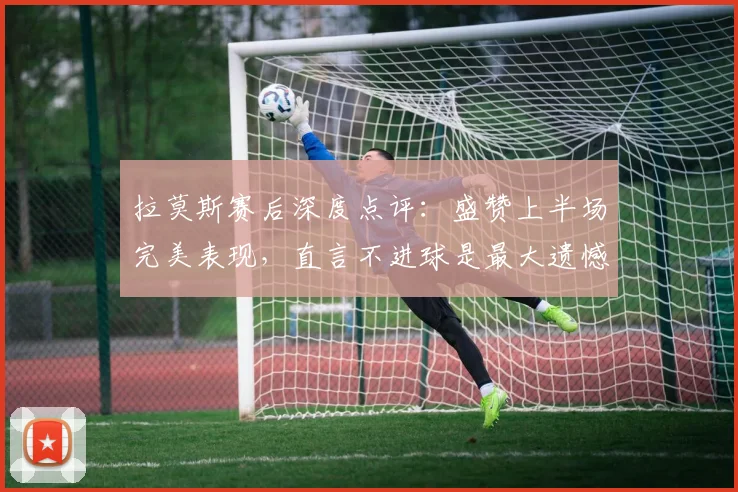 拉莫斯赛后深度点评：盛赞上半场完美表现，直言不进球是最大遗憾