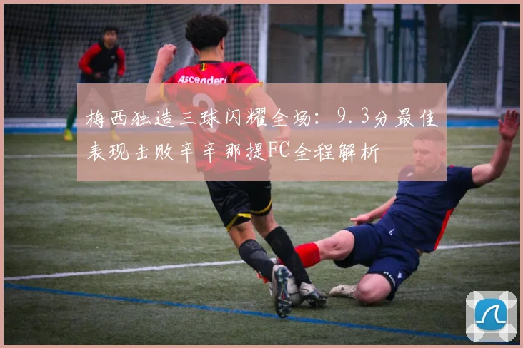 梅西独造三球闪耀全场：9.3分最佳表现击败辛辛那提FC全程解析