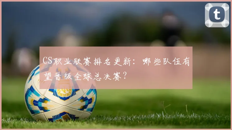 CS职业联赛排名更新:哪些队伍有望晋级全球总决赛?