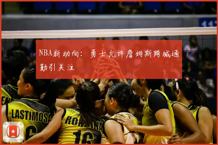 NBA新动向:勇士允许詹姆斯跨城通勤引关注