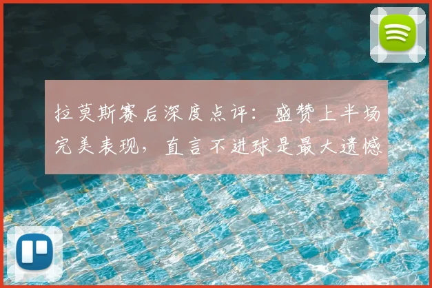拉莫斯赛后深度点评：盛赞上半场完美表现，直言不进球是最大遗憾