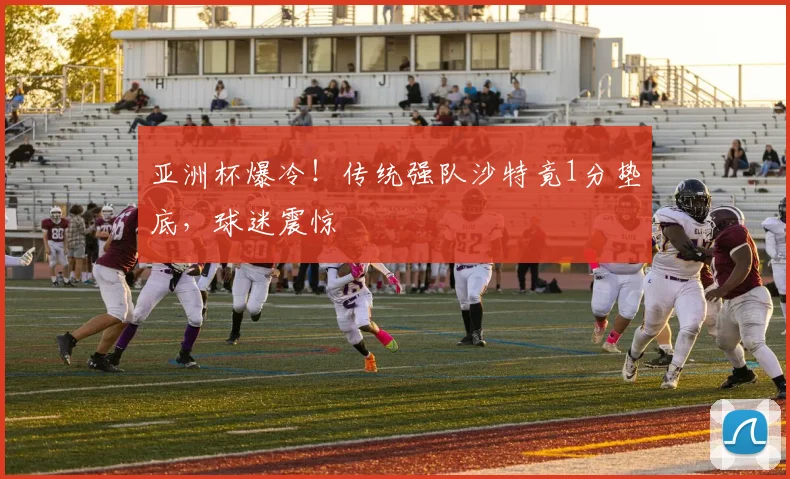 亚洲杯爆冷！传统强队沙特竟1分垫底，球迷震惊