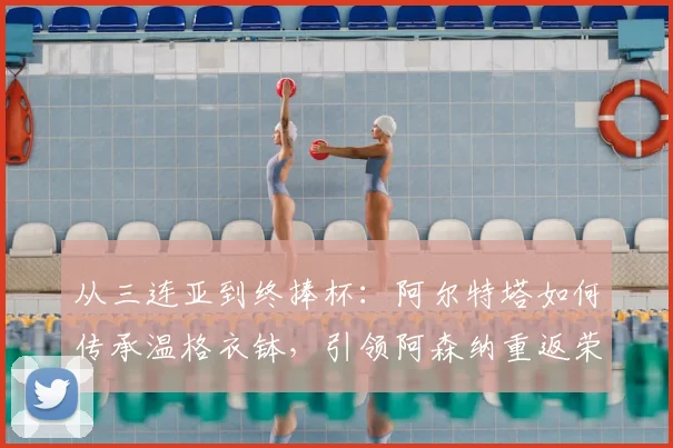 从三连亚到终捧杯：阿尔特塔如何传承温格衣钵，引领阿森纳重返荣耀