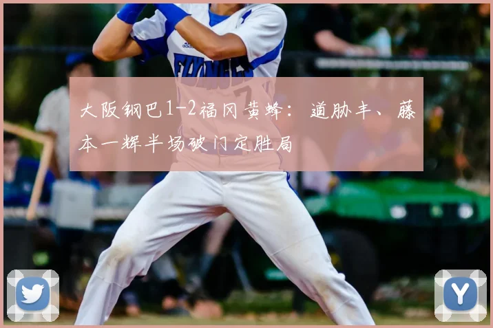大阪钢巴1-2福冈黄蜂：道胁丰、藤本一辉半场破门定胜局
