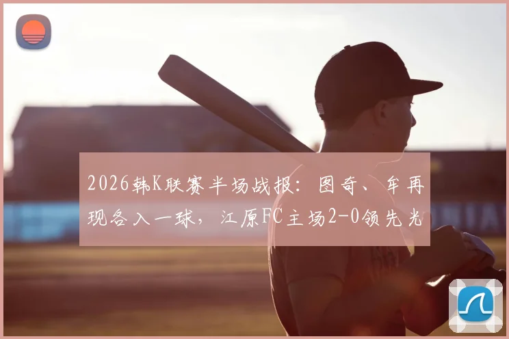 2026韩K联赛半场战报：图奇、牟再现各入一球，江原FC主场2-0领先光州FC，比赛局势分析