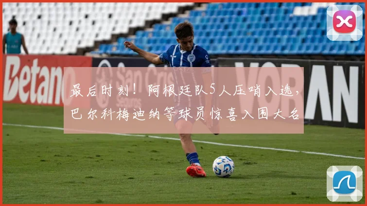 最后时刻！阿根廷队5人压哨入选，巴尔科梅迪纳等球员惊喜入围大名单