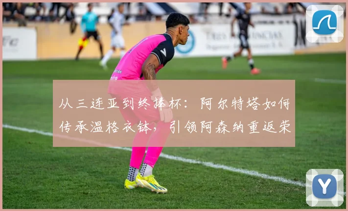 从三连亚到终捧杯：阿尔特塔如何传承温格衣钵，引领阿森纳重返荣耀