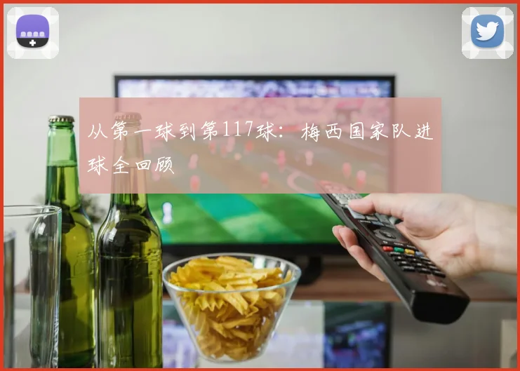 从第一球到第117球：梅西国家队进球全回顾