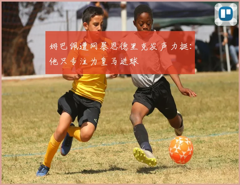 姆巴佩遭网暴恩德里克发声力挺：他只专注为皇马进球