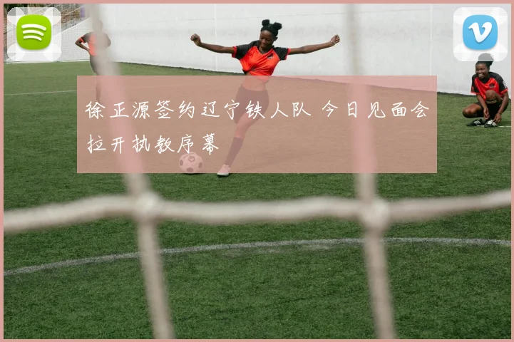 徐正源签约辽宁铁人队 今日见面会拉开执教序幕