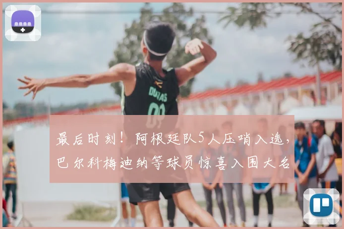 最后时刻！阿根廷队5人压哨入选，巴尔科梅迪纳等球员惊喜入围大名单